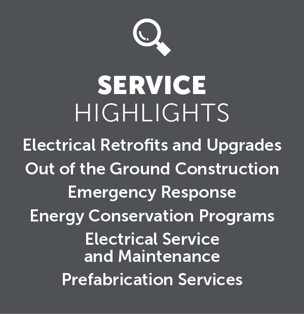 An image with the text displayed “SERVICE
HIGHLIGHTS
Electrical Retrofits and Upgrades
Out of the Ground Construction
Emergency Response
Energy Conservation Programs
Electrical Service
and Maintenance
Prefabrication Services.”
