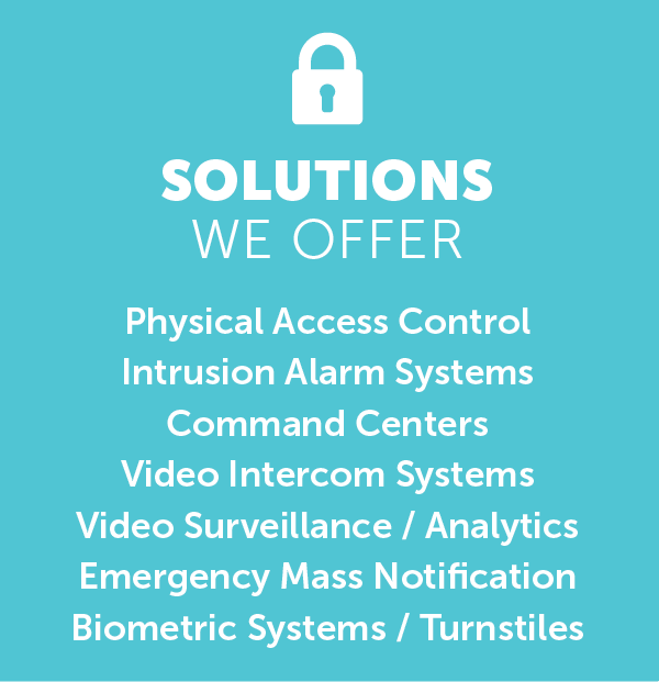 An image with the text, “Solutions We Offer 
Physical Access Control Intrusion Alarm Systems Command Centers Video Intercom Systems Video Surveillance / Analytics Emergency Mass Notification Biometric Systems / Turnstiles.”