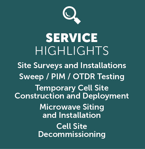 An image with the text displayed SERVICE
HIGHLIGHTS
Site Surveys and Installations
Sweep / PIM / OTDR Testing
Temporary Cell Site
Construction and Deployment
Microwave Siting
and Installation
Cell Site
Decommissioning
